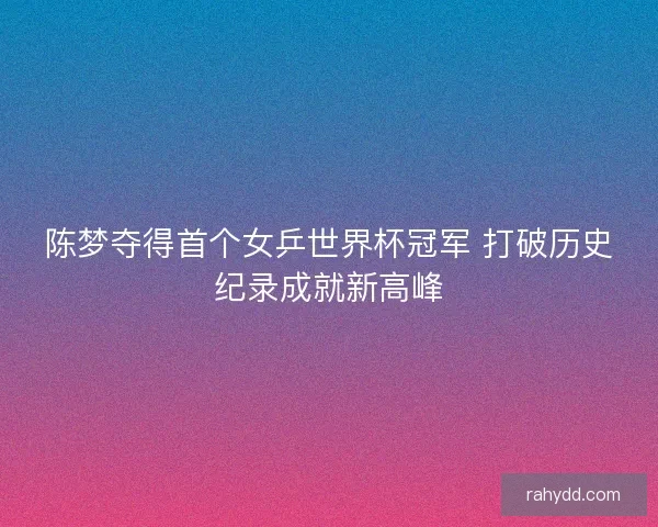 陈梦夺得首个女乒世界杯冠军 打破历史纪录成就新高峰