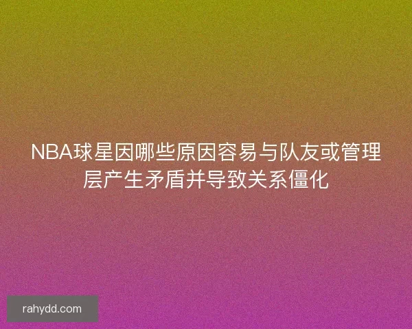 NBA球星因哪些原因容易与队友或管理层产生矛盾并导致关系僵化