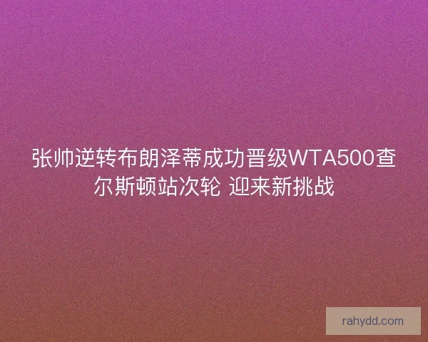 张帅逆转布朗泽蒂成功晋级WTA500查尔斯顿站次轮 迎来新挑战