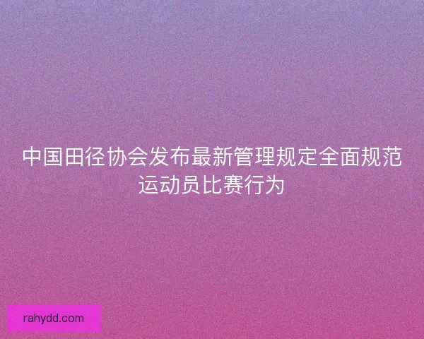 中国田径协会发布最新管理规定全面规范运动员比赛行为