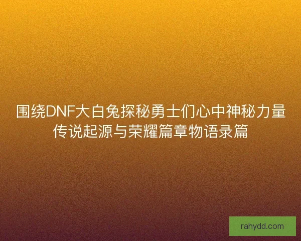 围绕DNF大白兔探秘勇士们心中神秘力量传说起源与荣耀篇章物语录篇