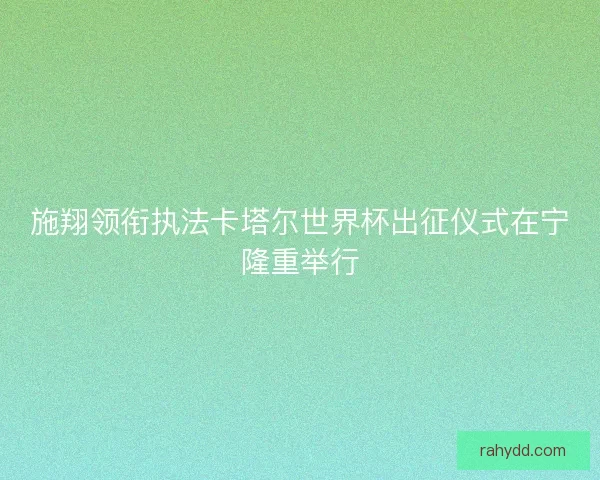 施翔领衔执法卡塔尔世界杯出征仪式在宁隆重举行