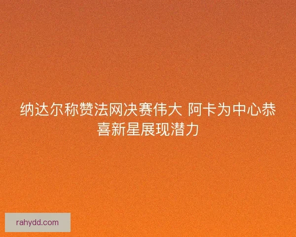 纳达尔称赞法网决赛伟大 阿卡为中心恭喜新星展现潜力